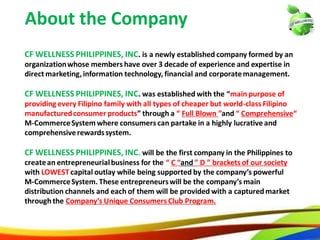 4
About the Company
CF WELLNESS PHILIPPINES, INC. is a newly established company formed by an
organization whose members have over 3 decade of experience and expertise in
direct marketing, information technology, financial and corporate management.
CF WELLNESS PHILIPPINES, INC. was established with the “main purpose of
providing every Filipino family with all types of cheaper but world-class Filipino
manufactured consumer products” through a “ Full Blown ”and “ Comprehensive“
M-Commerce System where consumers can partake in a highly lucrative and
comprehensive rewards system.
CF WELLNESS PHILIPPINES, INC. will be the first company in the Philippines to
create an entrepreneurial business for the “ C “and ” D ” brackets of our society
with LOWEST capital outlay while being supported by the company’s powerful
M-Commerce System. These entrepreneurs will be the company’s main
distribution channels and each of them will be provided with a captured market
through the Company’s Unique Consumers Club Program.
4
About the Company
CF WELLNESS PHILIPPINES, INC. is a newly established company formed by an
organizationwhose members have over 3 decade of experience and expertise in
direct marketing,information technology, financial and corporatemanagement.
CF WELLNESS PHILIPPINES, INC. was established with the “main purpose of
providing every Filipino family with all types of cheaper but world-class Filipino
manufacturedconsumer products” through a “ Full Blown ”and “ Comprehensive“
M-CommerceSystem where consumers can partake in a highly lucrative and
comprehensiverewardssystem.
CF WELLNESS PHILIPPINES, INC. will be the first company in the Philippines to
createan entrepreneurialbusiness for the “ C “and ” D ” brackets of our society
with LOWESTcapital outlay while being supported by the company’s powerful
M-CommerceSystem. These entrepreneurswill be the company’s main
distribution channels and each of them will be provided with a capturedmarket
throughthe Company’s Unique Consumers Club Program.
 