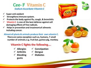 40
Cee- F Vitamin C
Sodium Ascorbate Vitamin C
 Super anti-oxidant
 Strengthens immune system.
 Protects the body against flu, cough, & bronchitis
 Vitamin C- is one of the best defense against cell
damaging effects of free radicals.
 Helps in prevention and treatment of ailments
including cancer.
 Allergies
 Arthritis
 Bleeding
gums
 Constipation
 Dengue
 Diabetes
Vitamin C fights the following….
Almost all plants & animals produce their own vitamin C.
There are some exception such as, humans, 7 small
number of animals; e.g. fruit bat, guinea pig, monkey.
31
Cee- F Vitamin C
Sodium Ascorbate Vitamin C
 Super anti-oxidant
 Strengthens immune system.
 Protects the body against flu, cough, & bronchitis
 Vitamin C- is one of the best defense against cell
damaging effects of free radicals.
 Helps in prevention and treatmentof ailments
including cancer.
 Allergies
 Arthritis
 Bleeding
gums
 Constipation
 Dengue
 Diabetes
Vitamin C fights the following….
Almost all plants & animals produce their own vitamin C.
Thereare some exception such as, humans, 7 small
number of animals; e.g. fruit bat, guinea pig, monkey.
 