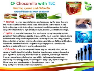 41
CF Chocorella with TLC
Taurine, Lysine and Chlorella
 Lysine - is essential to ensure that you have a strong immunity against
potentially harmful foreign agents. It is one of the most common natural Amino
Acids that the body need for growth and tissue repair. It’s also a key player in
the production of various enzymes, hormones, and disease-fighting antibodies.
One of the benefits that you can get by ingesting Lysine is the ability to
perform at optimal levels in sports and exercising
 Chlorella - is actually very useful even beyond detoxification, and its
range of health benefits includes: Boosting your immune system, Improving
your digestion, especially if constipation is a problem, Providing B vitamins
from an animal source Enhancing your ability to focus and concentrate,
Increasing your energy levels, Balancing your body's pH, Normalizing your
blood sugar and blood pressure, Reducing your cancer risk,
Help purify your blood and clean away toxins
Growth factor & Brain enhancer
 Taurine - is a non essential amino acid produced by the body through
the synthesis of two other amino acids, Methionine and Cycteine. It also
believed to play a role in treating a number of condition sports s, including
congestive heart failure, high blood pressure, diabetes, and retinal damage.
32
CF Chocorella with TLC
Taurine, Lysine and Chlorella
 Lysine - is essential to ensure that you have a strong immunity against
potentially harmful foreign agents. It is one of the most common natural Amino
Acids that the body need for growth and tissue repair. It’s also a key player in
the production of various enzymes, hormones, and disease-fighting antibodies.
One of the benefits that you can get by ingesting Lysine is the ability to
perform at optimal levels in sports and exercising
 Chlorella - is actually very useful even beyond detoxification, and its
range of health benefits includes: Boosting your immune system, Improving
your digestion, especially if constipation is a problem, Providing B vitamins
from an animal source Enhancing your ability to focus and concentrate,
Increasing your energy levels, Balancing your body's pH, Normalizing your
blood sugar and blood pressure, Reducing your cancer risk,
Help purify your blood and clean away toxins
Growthfactor & Brain enhancer
 Taurine - is a non essential amino acid produced by the body through
the synthesis of two other amino acids, Methionine and Cycteine. It also
believed to play a role in treating a number of condition sports s, including
congestive heart failure, high blood pressure, diabetes, and retinal damage.
 