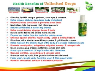 46
Health Benefits of Unlimited Drops
 Effective for UTI, dengue problem, sore eyes & cataract
 Helps prevent diabetes & reduces body cholesterol
 Improves blood circulation & prevents blood clots
 Neutralizes fats that cause high blood pressure
 Natural aphrodisiac & avoids leg cramps
 Helps in maintaining stronger bones & teeth
 Makes acidic foods and drinks more alkaline
 Flushes out toxins from the body that cause cancer
 Effective against arthritis, hyper-acidity , ulcer & MYOMA UTERI
 Dissolves acids which cause kidney stones & gall bladder stones
 Helps maintain the alkaline level of the body & Increases metabolism rate
 Prevents constipation, indigestion, migraine, nausea & osteoporosis
 Slows down aging process & Removes dead skin cells
 Protect your skin from UV rays & other skin blemishes
 Reduces wrinkles, skin allergies & varicose veins
 Promote healthy scalp, hair growth & eliminates dandruff
 Facial wash, Mouth wash, Feminine wash & Male organ lotion
 Powerful deodorizer, sanitizer & underarm protector
Trace Minerals Milk Butter Virgin Coconut Oil Lemon Herbal Plants Aloe Vera
37
Health Benefits of Unlimited Drops
 Effective for UTI, dengue problem, sore eyes & cataract
 Helps prevent diabetes & reduces body cholesterol
 Improves blood circulation & prevents blood clots
 Neutralizes fats that cause high blood pressure
 Natural aphrodisiac & avoids leg cramps
 Helps in maintaining stronger bones & teeth
 Makes acidic foods and drinks more alkaline
 Flushes out toxins from the body that cause cancer
 Effective against arthritis, hyper-acidity , ulcer & MYOMA UTERI
 Dissolves acids which cause kidney stones & gall bladder stones
 Helps maintain the alkaline level of the body & Increases metabolism rate
 Prevents constipation, indigestion, migraine, nausea & osteoporosis
 Slows down aging process & Removes dead skin cells
 Protect your skin from UV rays & other skin blemishes
 Reduces wrinkles, skin allergies & varicose veins
 Promote healthy scalp, hair growth & eliminates dandruff
 Facial wash, Mouth wash, Feminine wash & Male organ lotion
 Powerful deodorizer, sanitizer & underarm protector
Trace Minerals Milk Butter Virgin Coconut Oil Lemon Herbal Plants Aloe Vera
 
