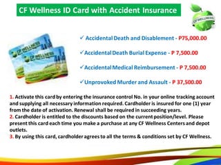 55
 Accidental Death and Disablement - P75,000.00
Accidental Death Burial Expense - P 7,500.00
Accidental Medical Reimbursement - P 7,500.00
Unprovoked Murder and Assault - P 37,500.00
CF Wellness ID Card with Accident Insurance
1. Activate this card by entering the insurance control No. in your online tracking account
and supplying all necessary information required. Cardholder is insured for one (1) year
from the date of activation. Renewal shall be required in succeeding years.
2. Cardholder is entitled to the discounts based on the current position/level. Please
present this card each time you make a purchase at any CF Wellness Centers and depot
outlets.
3. By using this card, cardholder agrees to all the terms & conditions set by CF Wellness.
52
 AccidentalDeath and Disablement - P75,000.00
AccidentalDeath Burial Expense - P 7,500.00
AccidentalMedical Reimbursement - P 7,500.00
Unprovoked Murder and Assault - P 37,500.00
CF Wellness ID Card with Accident Insurance
1. Activate this card by entering the insurance control No. in your online tracking account
and supplying all necessary information required. Cardholder is insured for one (1) year
from the date of activation. Renewal shall be required in succeeding years.
2. Cardholder is entitled to the discounts based on the currentposition/level. Please
present this card each time you make a purchase at any CF Wellness Centers and depot
outlets.
3. By using this card, cardholderagrees to all the terms & conditions set by CF Wellness.
 