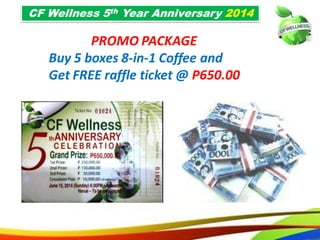71
PROMO PACKAGE
Buy 5 boxes 8-in-1 Coffee and
Get FREE raffle ticket @ P650.00
CF Wellness 5th Year Anniversary 2014
68
PROMO PACKAGE
Buy 5 boxes 8-in-1 Coffee and
Get FREE raffle ticket @ P650.00
CF Wellness 5th Year Anniversary 2014
 