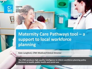 The CfWI produces high-quality intelligence to inform workforce planning policy
decisions in health, public health and social care
Maternity Care Pathways tool – a
support to local workforce
planning
Kate Langford, CfWI Medical/Clinical Director
 
