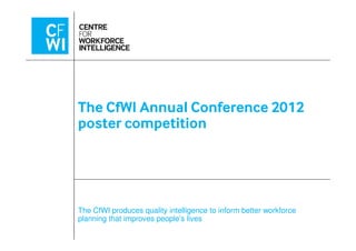 The CfWI Annual Conference 2012
poster competition
The CfWI produces quality intelligence to inform better workforce
planning that improves people’s lives
poster competition
 