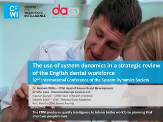 The use of system dynamics in a strategic review
of the English dental workforce
32nd International Conference of the System Dynamics Society
The CfWI produces quality intelligence to inform better workforce planning that
improves people’s lives
Dr Graham Willis – CfWI Head of Research and Development
Dr Siôn Cave - Decision Analysis Services Ltd
Hannah Darvill – CfWI Head of health (medical)
Daniele Gioe’ – CfWI Principal Data Modeller
Paru Patel – CfWI Senior Analyst
 