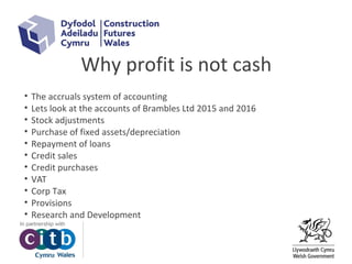Why profit is not cash
• The accruals system of accounting
• Lets look at the accounts of Brambles Ltd 2015 and 2016
• Stock adjustments
• Purchase of fixed assets/depreciation
• Repayment of loans
• Credit sales
• Credit purchases
• VAT
• Corp Tax
• Provisions
• Research and Development
 
