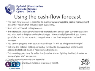 Using the cash-flow forecast
• The cash-flow forecast is essential to monitoring your working capital management
plus other factors that influence cash availability.
• Start with a 12 week rolling forecast
• If the forecast shows you will exceed overdraft limit and all cash currently available
you must revisit the plan and make changes. Alternatively if you think you have a
good plan and do not want to change it now is the time to speak to the bank
manager
• You cannot progress with your plans and hope “it will be all right on the night”
• Get into the habit of holding a monthly meeting to discuss actual performance
against budget and make, if necessary, adjustments
• This meeting gives time for reflection (step back from fighting the fires). Involve as
many of your staff as you can.
• Timely monthly accounts are essential
• Check Current and Quick Ratios at least every month
 