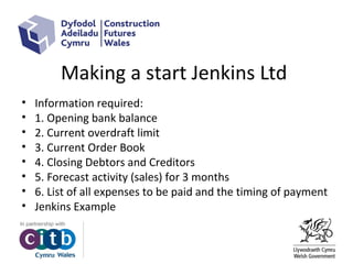 Making a start Jenkins Ltd
• Information required:
• 1. Opening bank balance
• 2. Current overdraft limit
• 3. Current Order Book
• 4. Closing Debtors and Creditors
• 5. Forecast activity (sales) for 3 months
• 6. List of all expenses to be paid and the timing of payment
• Jenkins Example
 