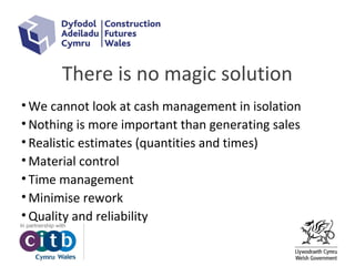 There is no magic solution
• We cannot look at cash management in isolation
• Nothing is more important than generating sales
• Realistic estimates (quantities and times)
• Material control
• Time management
• Minimise rework
• Quality and reliability
 