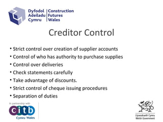 Creditor Control
• Strict control over creation of supplier accounts
• Control of who has authority to purchase supplies
• Control over deliveries
• Check statements carefully
• Take advantage of discounts.
• Strict control of cheque issuing procedures
• Separation of duties
 