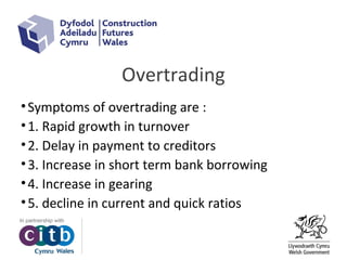 Overtrading
•Symptoms of overtrading are :
•1. Rapid growth in turnover
•2. Delay in payment to creditors
•3. Increase in short term bank borrowing
•4. Increase in gearing
•5. decline in current and quick ratios
 