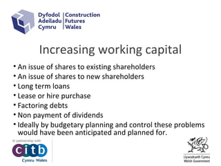 Increasing working capital
• An issue of shares to existing shareholders
• An issue of shares to new shareholders
• Long term loans
• Lease or hire purchase
• Factoring debts
• Non payment of dividends
• Ideally by budgetary planning and control these problems
would have been anticipated and planned for.
 
