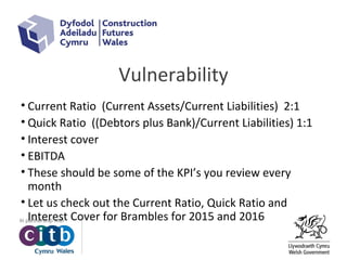 Vulnerability
• Current Ratio (Current Assets/Current Liabilities) 2:1
• Quick Ratio ((Debtors plus Bank)/Current Liabilities) 1:1
• Interest cover
• EBITDA
• These should be some of the KPI’s you review every
month
• Let us check out the Current Ratio, Quick Ratio and
Interest Cover for Brambles for 2015 and 2016
 