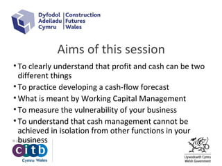 Aims of this session
• To clearly understand that profit and cash can be two
different things
• To practice developing a cash-flow forecast
• What is meant by Working Capital Management
• To measure the vulnerability of your business
• To understand that cash management cannot be
achieved in isolation from other functions in your
business
 