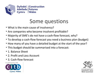 Some questions
• What is the main cause of insolvency?
• Are companies who become insolvent profitable?
• Majority of SME’s do not have a cash-flow forecast, why?
• To develop a cash-flow forecast you need a business plan (budget)
• How many of you have a detailed budget at the start of the year?
• This budget should be summarised into a forecast:
• 1. Balance Sheet
• 2. Profit and Loss Account
• 3. Cash-flow forecast
 
