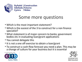Some more questions
• Which is the most important statement?
• Which is the easiest of the 3 to construct for a non finance
specialist?
• What statement is of major concern to banks; government
bodies etc in evaluating loan/grant applications
• You cannot delegate this
• It is not a one off exercise to obtain a loan/grant
• To construct a cash-flow forecast you need a plan. This may be
a change of culture for your business but it is essential
 