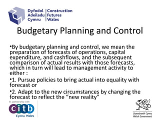 Budgetary Planning and Control
•By budgetary planning and control, we mean the
preparation of forecasts of operations, capital
expenditure, and cashflows, and the subsequent
comparison of actual results with those forecasts,
which in turn will lead to management activity to
either :
•1. Pursue policies to bring actual into equality with
forecast or
•2. Adapt to the new circumstances by changing the
forecast to reflect the “new reality”
 
