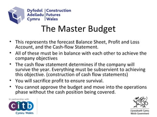 The Master Budget
• This represents the forecast Balance Sheet, Profit and Loss
Account, and the Cash-flow Statement.
• All of these must be in balance with each other to achieve the
company objectives
• The cash flow statement determines if the company will
survive the year. Everything must be subservient to achieving
this objective. (construction of cash flow statements)
• You will sacrifice profit to ensure survival.
• You cannot approve the budget and move into the operations
phase without the cash position being covered.
 