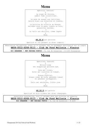 Championnat 2015 du Club de Fond Wallonie 3 / 23
Menu
Apéritif, Zakouski
&
La soupe de chicons,
jambon fumé croustillant.
&
Le pavé de saumon aux lentilles,
beurre blanc aux échalotes et tomates.
&
La poitrine de volaille de Bresse,
estragon sous la peau, tomate au four,
grenailles sautées.
&
La tatin aux abricots, crème légère
&
Moka
48,00 € par personne
Apéritif et vin pendant le dîner compris.
Réservation obligatoire, avant le 17 octobre, par un versement anticipatif sur le compte
BE08-0012-6268-9113 - Club de Fond Wallonie - Fleurus.
BIC GEBABEBB - BNP PARIBAS FORTIS - 8, rue de Gosselies – B 6183 Trazegnies
Menu
Aperitief, Zakouski
&
Witloof soep
met knapperige gerookte ham.
&
Zalm met linzen,
boter met sjalotten en tomaat.
&
Bresse Kipfilet,
dragon onder de huid, gebakken tomaat
en gebakken aardappelen.
&
Tatin met abrikozen, lichte room
&
Moka
48,00 € per persoon
Aperitief en wijn tijdens het diner inbegrepen.
Verplichte reservering, voor 17 oktober door een storting op rekening
BE08-0012-6268-9113 - Club de Fond Wallonie - Fleurus.
BIC GEBABEBB - BNP PARIBAS FORTIS - 8, rue de Gosselies – B 6183
 