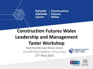 Construction Futures Wales
Leadership and Management
Taster Workshop
Rod Keeble and Brian Jones
(Cardiff Metropolitan University)
12th May 2015
 
