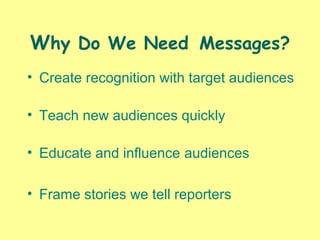 Why Do We Need Messages?
• Create recognition with target audiences
• Teach new audiences quickly
• Educate and influence audiences
• Frame stories we tell reporters
 