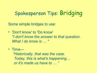 Spokesperson Tips: Bridging
Some simple bridges to use:
• 'Don't know' to 'Do know'
"I don't know the answer to that question.
What I do know is … "
• Time—
"Historically, that was the case.
Today, this is what's happening…
or it's made us have to … ”
 