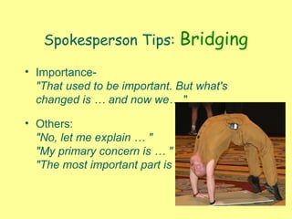 Spokesperson Tips: Bridging
• Importance-
"That used to be important. But what's
changed is … and now we… "
• Others:
"No, let me explain … "
"My primary concern is … "
"The most important part is …
 