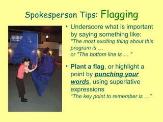 Spokesperson Tips: Flagging
• Underscore what is important
by saying something like:
"The most exciting thing about this
program is …
or "The bottom line is … "
• Plant a flag, or highlight a
point by punching your
words, using superlative
expressions
“The key point to remember is …”
 