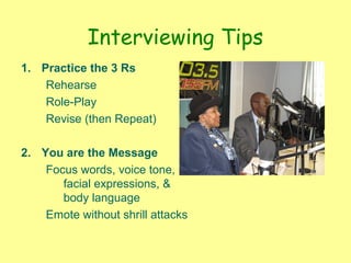 Interviewing Tips
1. Practice the 3 Rs
Rehearse
Role-Play
Revise (then Repeat)
2. You are the Message
Focus words, voice tone,
facial expressions, &
body language
Emote without shrill attacks
 