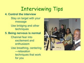 Interviewing Tips
4. Control the interview
Stay on target with your
message
Use bridging and other
techniques
5. Being nervous is normal
Channel fear into
excitement and
enthusiasm
Use breathing, centering
—relaxation
techniques that work
for you
 