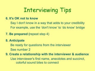 Interviewing Tips
6. It's OK not to know
Say I don't know in a way that adds to your credibility
For example, use the ‘don't know’ to ‘do know’ bridge
7. Be prepared (repeat step 4)
8. Anticipate
Be ready for questions from the interviewer
See number 2
9. Create a relationship with the interviewer & audience
Use interviewer's first name, anecdotes and succinct,
colorful sound bites to connect
 