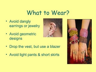 What to Wear?
• Avoid dangly
earrings or jewelry
• Avoid geometric
designs
• Drop the vest, but use a blazer
• Avoid light pants & short skirts
 
