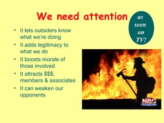 We need attention
• It lets outsiders know
what we’re doing
• It adds legitimacy to
what we do
• It boosts morale of
those involved
• It attracts $$$,
members & associates
• It can weaken our
opponents
as
seen
on
TV!
 