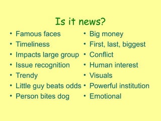Is it news?
• Famous faces
• Timeliness
• Impacts large group
• Issue recognition
• Trendy
• Little guy beats odds
• Person bites dog
• Big money
• First, last, biggest
• Conflict
• Human interest
• Visuals
• Powerful institution
• Emotional
 