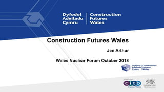 Construction Futures Wales
Jen Arthur
Wales Nuclear Forum October 2018
 