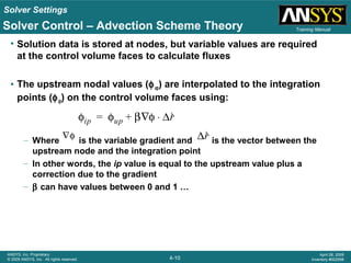Solver Settings
4-10
ANSYS, Inc. Proprietary
© 2009 ANSYS, Inc. All rights reserved.
April 28, 2009
Inventory #002598
Training ManualSolver Control – Advection Scheme Theory
• Solution data is stored at nodes, but variable values are required
at the control volume faces to calculate fluxes
• The upstream nodal values (φup) are interpolated to the integration
points (φip) on the control volume faces using:
– Where is the variable gradient and is the vector between the
upstream node and the integration point
– In other words, the ip value is equal to the upstream value plus a
correction due to the gradient
– β can have values between 0 and 1 …
φip φup β φ∇ ∆r⋅+=
∇φ φip φup β φ∇ ∆r⋅+=
 