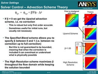 Solver Settings
4-11
ANSYS, Inc. Proprietary
© 2009 ANSYS, Inc. All rights reserved.
April 28, 2009
Inventory #002598
Training ManualSolver Control – Advection Scheme Theory
• If β = 0 we get the Upwind advection
scheme, i.e. no correction
– This is robust but only first order accurate
– Sometimes useful for initial runs, but
usually not necessary
• The Specified Blend scheme allows you to
specify β between 0 and 1 (i.e. between no
correction up to full correction)
– But this is not guaranteed to be bounded,
meaning that when the correction is
included it can overshoot or undershoot
what is physically possible
• The High Resolution scheme maximizes β
throughout the flow domain while keeping
the solution bounded
φip φup β φ∇ ∆r⋅+= Theory
High Resolution
Scheme
Upwind Scheme
β=1.00
Flow is misaligned
with mesh
0
1
 