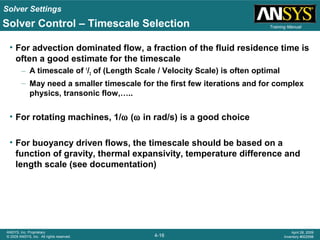 Solver Settings
4-16
ANSYS, Inc. Proprietary
© 2009 ANSYS, Inc. All rights reserved.
April 28, 2009
Inventory #002598
Training ManualSolver Control – Timescale Selection
• For advection dominated flow, a fraction of the fluid residence time is
often a good estimate for the timescale
– A timescale of 1
/3 of (Length Scale / Velocity Scale) is often optimal
– May need a smaller timescale for the first few iterations and for complex
physics, transonic flow,…..
• For rotating machines, 1/ω (ω in rad/s) is a good choice
• For buoyancy driven flows, the timescale should be based on a
function of gravity, thermal expansivity, temperature difference and
length scale (see documentation)
 