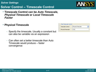 Solver Settings
4-17
ANSYS, Inc. Proprietary
© 2009 ANSYS, Inc. All rights reserved.
April 28, 2009
Inventory #002598
Training Manual
• Timescale Control can be Auto Timescale,
Physical Timescale or Local Timescale
Factor
• Physical Timescale
– Specify the timescale. Usually a constant but
can also be variable via an expression
– Can often set a better timescale than Auto
Timescale would produce – faster
convergence
Solver Control – Timescale Control
 