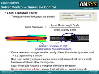 Solver Settings
4-19
ANSYS, Inc. Proprietary
© 2009 ANSYS, Inc. All rights reserved.
April 28, 2009
Inventory #002598
Training Manual
• Local Timescale Factor
– Timescale varies throughout the domain
– Can accelerate convergence when vastly different local velocity scales exist
• E.g. a jet entering a plenum
– Best used on fairly uniform meshes, since small element will have a small
timescale which can slow convergence
– Local Timescale Factor is a multiplier of the local timescale
– Never use as final solution; always finish off with a constant timescale
Local Timescale =
Local Mesh Length Scale
Local Velocity Scale
Smaller Timescale in high
velocity and/or fine mesh regions
Solver Control – Timescale Control
 