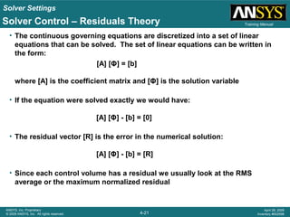 Solver Settings
4-21
ANSYS, Inc. Proprietary
© 2009 ANSYS, Inc. All rights reserved.
April 28, 2009
Inventory #002598
Training Manual
• The continuous governing equations are discretized into a set of linear
equations that can be solved. The set of linear equations can be written in
the form:
[A] [Φ] = [b]
where [A] is the coefficient matrix and [Φ] is the solution variable
• If the equation were solved exactly we would have:
[A] [Φ] - [b] = [0]
• The residual vector [R] is the error in the numerical solution:
[A] [Φ] - [b] = [R]
• Since each control volume has a residual we usually look at the RMS
average or the maximum normalized residual
Solver Control – Residuals Theory
 