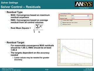 Solver Settings
4-22
ANSYS, Inc. Proprietary
© 2009 ANSYS, Inc. All rights reserved.
April 28, 2009
Inventory #002598
Training Manual
• Residual Type
– MAX: Convergence based on maximum
residual anywhere
– RMS: Convergence based on average
residual from all control volumes
– Root Mean Square =
• Residual Target
– For reasonable convergence MAX residuals
should be 1.0E-3, RMS should be at least
1.0E-4
– The targets dependent on the accuracy
needed
• Lower values may be needed for greater
accuracy
n
2
∑i
iR
Solver Control – Residuals
 