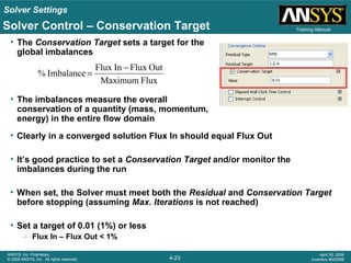 Solver Settings
4-23
ANSYS, Inc. Proprietary
© 2009 ANSYS, Inc. All rights reserved.
April 28, 2009
Inventory #002598
Training ManualSolver Control – Conservation Target
• The Conservation Target sets a target for the
global imbalances
• The imbalances measure the overall
conservation of a quantity (mass, momentum,
energy) in the entire flow domain
FluxMaximum
OutFluxInFlux
Imbalance%
−
=
• Clearly in a converged solution Flux In should equal Flux Out
• It’s good practice to set a Conservation Target and/or monitor the
imbalances during the run
• When set, the Solver must meet both the Residual and Conservation Target
before stopping (assuming Max. Iterations is not reached)
• Set a target of 0.01 (1%) or less
– Flux In – Flux Out < 1%
 
