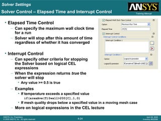 Solver Settings
4-24
ANSYS, Inc. Proprietary
© 2009 ANSYS, Inc. All rights reserved.
April 28, 2009
Inventory #002598
Training Manual
• Elapsed Time Control
– Can specify the maximum wall clock time
for a run
– Solver will stop after this amount of time
regardless of whether it has converged
• Interrupt Control
– Can specify other criteria for stopping
the Solver based on logical CEL
expressions
– When the expression returns true the
solver will stop
• Any value >= 0.5 is true
Solver Control – Elapsed Time and Interrupt Control
– Examples
• If temperature exceeds a specified value
if(areaAve(T)@wall>200[C],1,0)
• If mesh quality drops below a specified value in a moving mesh case
– More on logical expressions in the CEL lecture
 