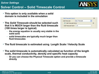 Solver Settings
4-25
ANSYS, Inc. Proprietary
© 2009 ANSYS, Inc. All rights reserved.
April 28, 2009
Inventory #002598
Training Manual
• This option is only available when a solid
domain is included in the simulation
• The Solid Timescale should be selected such
that it is MUCH larger than the fluid timescale
(100 times larger is typical)
– the energy equation is usually very stable in the
solid zone
– solid timescales are typically much larger than
fluid timescales
Solver Control – Solid Timescale Control
• The fluid timescale is estimated using Length Scale / Velocity Scale
• The solid timescale is automatically calculated as function of the length
scale, thermal conductivity, density and specific heat capacity
– Or you can choose the Physical Timescale option and provide a timescale
directly
 