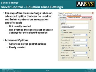 Solver Settings
4-26
ANSYS, Inc. Proprietary
© 2009 ANSYS, Inc. All rights reserved.
April 28, 2009
Inventory #002598
Training Manual
• The Equation Class Settings tab is an
advanced option that can be used to
set Solver controls on an equation
specific basis
– Not usually needed
– Will override the controls set on Basic
Settings for the selected equation
• Advanced Options
– Advanced solver control options
– Rarely needed
Solver Control – Equation Class Settings
 
