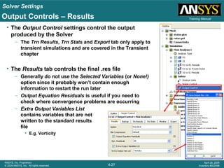 Solver Settings
4-27
ANSYS, Inc. Proprietary
© 2009 ANSYS, Inc. All rights reserved.
April 28, 2009
Inventory #002598
Training ManualOutput Controls – Results
• The Output Control settings control the output
produced by the Solver
– The Trn Results, Trn Stats and Export tab only apply to
transient simulations and are covered in the Transient
chapter
• The Results tab controls the final .res file
– Generally do not use the Selected Variables (or None!)
option since it probably won’t contain enough
information to restart the run later
– Output Equation Residuals is useful if you need to
check where convergence problems are occurring
– Extra Output Variables List
contains variables that are not
written to the standard results
file
• E.g. Vorticity
 