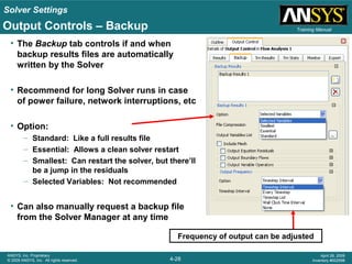 Solver Settings
4-28
ANSYS, Inc. Proprietary
© 2009 ANSYS, Inc. All rights reserved.
April 28, 2009
Inventory #002598
Training Manual
Frequency of output can be adjusted
Output Controls – Backup
• The Backup tab controls if and when
backup results files are automatically
written by the Solver
• Recommend for long Solver runs in case
of power failure, network interruptions, etc
• Option:
– Standard: Like a full results file
– Essential: Allows a clean solver restart
– Smallest: Can restart the solver, but there’ll
be a jump in the residuals
– Selected Variables: Not recommended
• Can also manually request a backup file
from the Solver Manager at any time
 