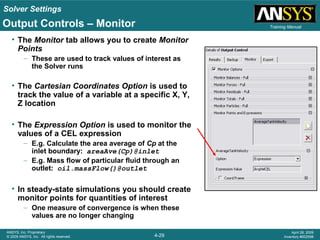 Solver Settings
4-29
ANSYS, Inc. Proprietary
© 2009 ANSYS, Inc. All rights reserved.
April 28, 2009
Inventory #002598
Training Manual
• The Monitor tab allows you to create Monitor
Points
– These are used to track values of interest as
the Solver runs
• The Cartesian Coordinates Option is used to
track the value of a variable at a specific X, Y,
Z location
• The Expression Option is used to monitor the
values of a CEL expression
– E.g. Calculate the area average of Cp at the
inlet boundary: areaAve(Cp)@inlet
– E.g. Mass flow of particular fluid through an
outlet: oil.massFlow()@outlet
• In steady-state simulations you should create
monitor points for quantities of interest
– One measure of convergence is when these
values are no longer changing
Output Controls – Monitor
 