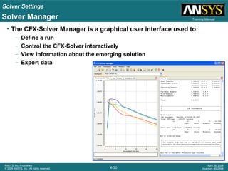 Solver Settings
4-30
ANSYS, Inc. Proprietary
© 2009 ANSYS, Inc. All rights reserved.
April 28, 2009
Inventory #002598
Training Manual
• The CFX-Solver Manager is a graphical user interface used to:
– Define a run
– Control the CFX-Solver interactively
– View information about the emerging solution
– Export data
Solver Manager
 